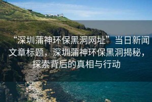 “深圳蒲神環(huán)保黑洞網(wǎng)址”當(dāng)日新聞文章標(biāo)題，深圳蒲神環(huán)保黑洞揭秘，探索背后的真相與行動(dòng)