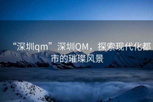 “深圳qm”深圳QM，探索現(xiàn)代化都市的璀璨風(fēng)景