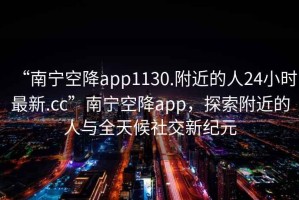 “南寧空降app1130.附近的人24小時(shí)最新.cc”南寧空降app，探索附近的人與全天候社交新紀(jì)元