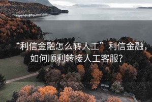 “利信金融怎么轉(zhuǎn)人工”利信金融，如何順利轉(zhuǎn)接人工客服？