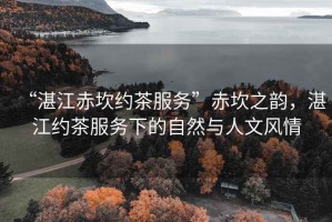 “湛江赤坎約茶服務(wù)”赤坎之韻，湛江約茶服務(wù)下的自然與人文風(fēng)情