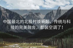 中國最北的北極村煥新顏，傳統(tǒng)與科技的完美融合，都裝空調(diào)了！