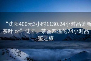 “沈陽400元3小時1130.24小時品鑒新茶葉.cc”沈陽，茶香四溢的24小時品鑒之旅