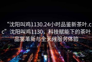 “沈陽(yáng)叫雞1130.24小時(shí)品鑒新茶葉.cc”沈陽(yáng)叫雞1130，科技賦能下的茶葉品鑒革新與全天候服務(wù)體驗(yàn)