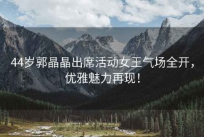 44歲郭晶晶出席活動(dòng)女王氣場全開，優(yōu)雅魅力再現(xiàn)！