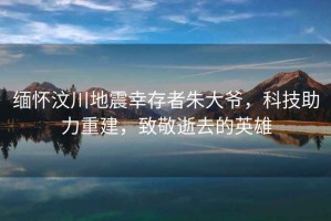 緬懷汶川地震幸存者朱大爺，科技助力重建，致敬逝去的英雄
