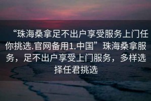 “珠海桑拿足不出戶享受服務上門任你挑選.官網備用1.中國”珠海桑拿服務，足不出戶享受上門服務，多樣選擇任君挑選