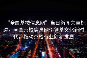 “全國茶樓信息網(wǎng)”當日新聞文章標題，全國茶樓信息網(wǎng)引領茶文化新時代，推動茶樓行業(yè)創(chuàng)新發(fā)展