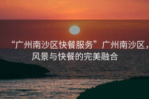 “廣州南沙區(qū)快餐服務”廣州南沙區(qū)，風景與快餐的完美融合