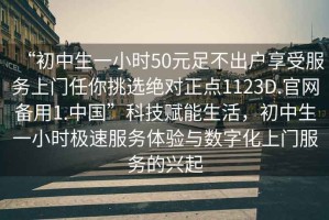 “初中生一小時(shí)50元足不出戶(hù)享受服務(wù)上門(mén)任你挑選絕對(duì)正點(diǎn)1123D.官網(wǎng)備用1.中國(guó)”科技賦能生活，初中生一小時(shí)極速服務(wù)體驗(yàn)與數(shù)字化上門(mén)服務(wù)的興起