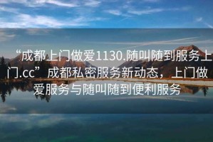 “成都上門(mén)做愛(ài)1130.隨叫隨到服務(wù)上門(mén).cc”成都私密服務(wù)新動(dòng)態(tài)，上門(mén)做愛(ài)服務(wù)與隨叫隨到便利服務(wù)