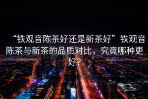 “鐵觀音陳茶好還是新茶好”鐵觀音陳茶與新茶的品質(zhì)對比，究竟哪種更好？