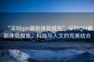 “深圳qm最新體驗(yàn)報(bào)告”深圳QM最新體驗(yàn)報(bào)告，科技與人文的完美結(jié)合
