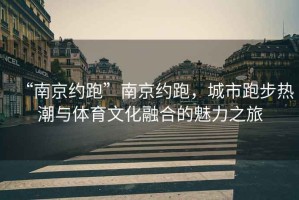 “南京約跑”南京約跑，城市跑步熱潮與體育文化融合的魅力之旅