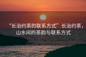 “長(zhǎng)治約茶的聯(lián)系方式”長(zhǎng)治約茶，山水間的茶韻與聯(lián)系方式