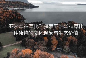 “亞洲絲襪草比”探索亞洲絲襪草比，一種獨(dú)特的文化現(xiàn)象與生態(tài)價(jià)值