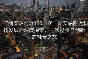 “固安站附近150一次”固安站附近科技發(fā)展的深度探索，一次投資與創(chuàng)新的融合之旅