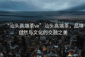 “汕頭高端茶vx”汕頭高端茶，品味自然與文化的交融之美