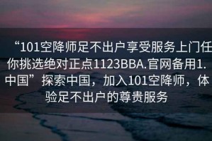 “101空降師足不出戶享受服務(wù)上門(mén)任你挑選絕對(duì)正點(diǎn)1123BBA.官網(wǎng)備用1.中國(guó)”探索中國(guó)，加入101空降師，體驗(yàn)足不出戶的尊貴服務(wù)