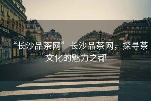 “長沙品茶網(wǎng)”長沙品茶網(wǎng)，探尋茶文化的魅力之都