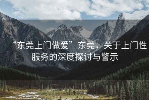 “東莞上門做愛”東莞，關(guān)于上門性服務(wù)的深度探討與警示