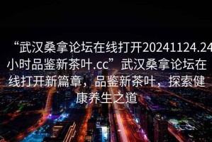 “武漢桑拿論壇在線打開20241124.24小時(shí)品鑒新茶葉.cc”武漢桑拿論壇在線打開新篇章，品鑒新茶葉，探索健康養(yǎng)生之道