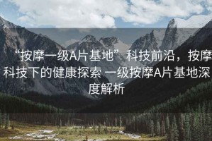 “按摩一級(jí)A片基地”科技前沿，按摩科技下的健康探索 一級(jí)按摩A片基地深度解析