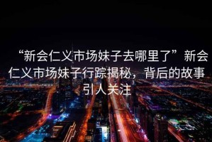“新會仁義市場妹子去哪里了”新會仁義市場妹子行蹤揭秘，背后的故事引人關(guān)注