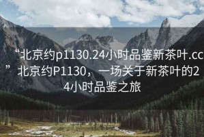 “北京約p1130.24小時(shí)品鑒新茶葉.cc”北京約P1130，一場(chǎng)關(guān)于新茶葉的24小時(shí)品鑒之旅