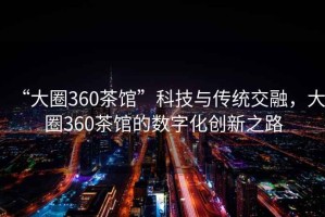 “大圈360茶館”科技與傳統(tǒng)交融，大圈360茶館的數(shù)字化創(chuàng)新之路