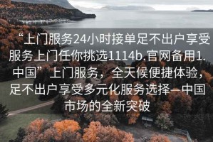 “上門服務(wù)24小時(shí)接單足不出戶享受服務(wù)上門任你挑選1114b.官網(wǎng)備用1.中國(guó)”上門服務(wù)，全天候便捷體驗(yàn)，足不出戶享受多元化服務(wù)選擇—中國(guó)市場(chǎng)的全新突破