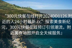 “300元快餐在線打開2024DD1126.附近的人24小時(shí)最新.cc”探索美食新紀(jì)元，300元快餐在線預(yù)訂引領(lǐng)潮流，附近美食地圖開啟全天候服務(wù)』