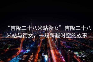 “吉隆二十八米站銜女”吉隆二十八米站與銜女，一段跨越時空的故事
