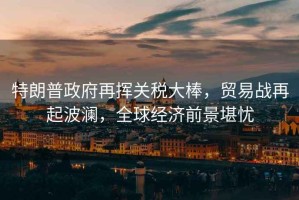 特朗普政府再揮關(guān)稅大棒，貿(mào)易戰(zhàn)再起波瀾，全球經(jīng)濟前景堪憂