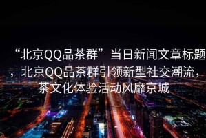 “北京QQ品茶群”當(dāng)日新聞文章標(biāo)題，北京QQ品茶群引領(lǐng)新型社交潮流，茶文化體驗(yàn)活動(dòng)風(fēng)靡京城