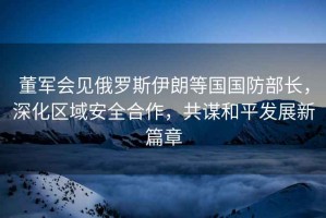 董軍會見俄羅斯伊朗等國國防部長，深化區(qū)域安全合作，共謀和平發(fā)展新篇章