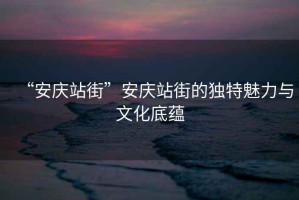 “安慶站街”安慶站街的獨(dú)特魅力與文化底蘊(yùn)