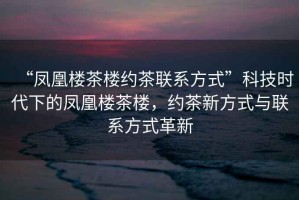 “鳳凰樓茶樓約茶聯(lián)系方式”科技時代下的鳳凰樓茶樓，約茶新方式與聯(lián)系方式革新