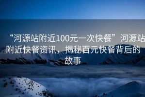 “河源站附近100元一次快餐”河源站附近快餐資訊，揭秘百元快餐背后的故事