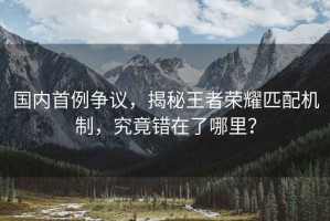 國內(nèi)首例爭議，揭秘王者榮耀匹配機制，究竟錯在了哪里？