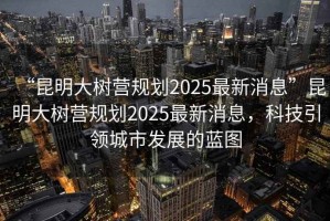 “昆明大樹營規(guī)劃2025最新消息”昆明大樹營規(guī)劃2025最新消息，科技引領(lǐng)城市發(fā)展的藍圖