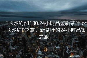 “長沙約p1130.24小時品鑒新茶葉.cc”長沙約P之旅，新茶葉的24小時品鑒之旅