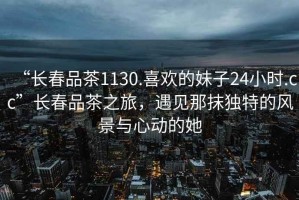 “長春品茶1130.喜歡的妹子24小時.cc”長春品茶之旅，遇見那抹獨(dú)特的風(fēng)景與心動的她