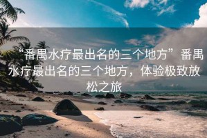 “番禺水療最出名的三個(gè)地方”番禺水療最出名的三個(gè)地方，體驗(yàn)極致放松之旅