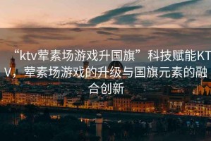 “ktv葷素場(chǎng)游戲升國(guó)旗”科技賦能KTV，葷素場(chǎng)游戲的升級(jí)與國(guó)旗元素的融合創(chuàng)新