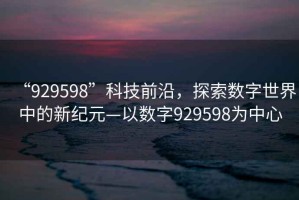 “929598”科技前沿，探索數(shù)字世界中的新紀元—以數(shù)字929598為中心