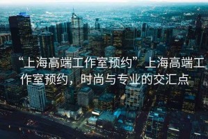 “上海高端工作室預(yù)約”上海高端工作室預(yù)約，時尚與專業(yè)的交匯點