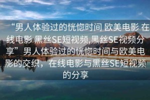 “男人體驗(yàn)過(guò)的恍惚時(shí)間 歐美電影 在線電影 黑絲SE短視頻,黑絲SE視頻分享”男人體驗(yàn)過(guò)的恍惚時(shí)間與歐美電影的交織，在線電影與黑絲SE短視頻的分享