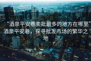 “酒泉平安巷賣批最多的地方在哪里”酒泉平安巷，探尋批發(fā)市場(chǎng)的繁華之地