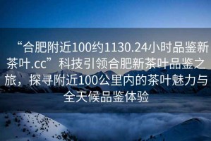 “合肥附近100約1130.24小時品鑒新茶葉.cc”科技引領(lǐng)合肥新茶葉品鑒之旅，探尋附近100公里內(nèi)的茶葉魅力與全天候品鑒體驗